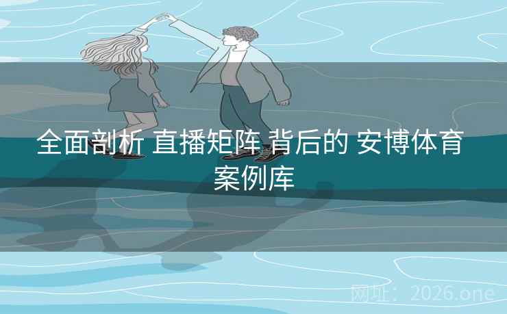 全面剖析 直播矩阵 背后的 安博体育 案例库 全面剖析 直播矩阵 背后的 安博体育 案例库