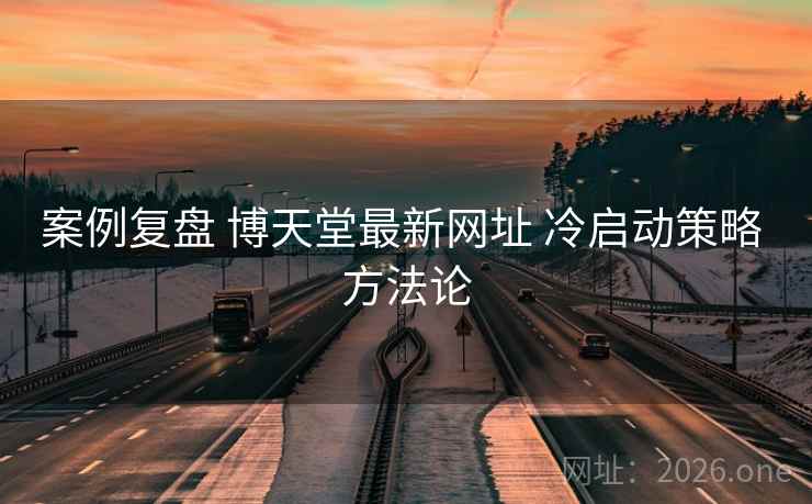 案例复盘 博天堂最新网址 冷启动策略 方法论